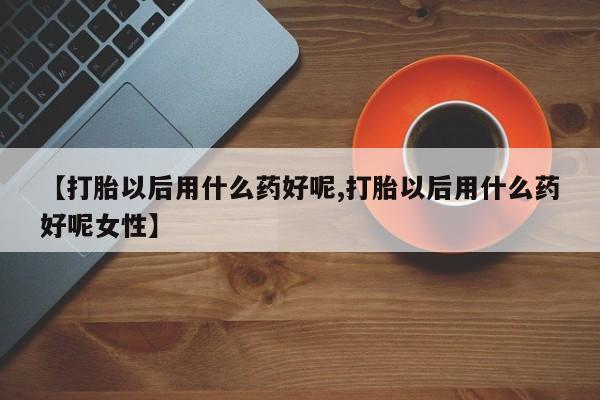 打胎药微信联系方式，【打胎以后用什么药好呢,打胎以后用什么药好呢女性】
