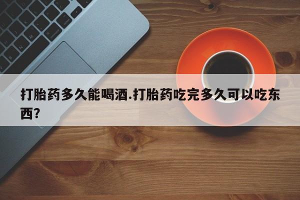 打胎药微信联系方式，打胎药多久能喝酒.打胎药吃完多久可以吃东西？
