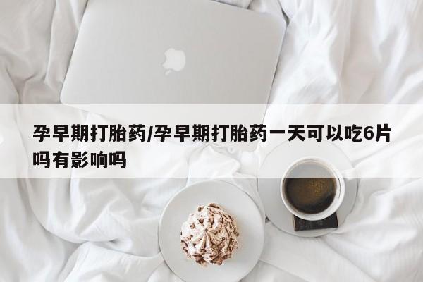 打胎药微信联系方式，孕早期打胎药/孕早期打胎药一天可以吃6片吗有影响吗
