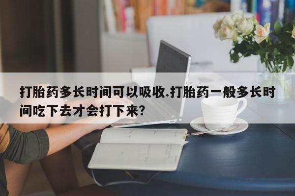 打胎药微信联系方式，打胎药多长时间可以吸收.打胎药一般多长时间吃下去才会打下来？