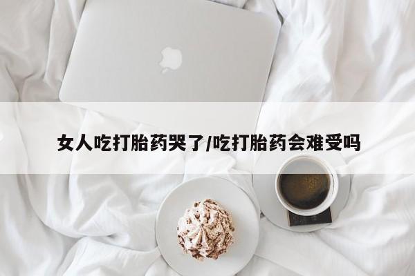 打胎药微信联系方式，女人吃打胎药哭了/吃打胎药会难受吗